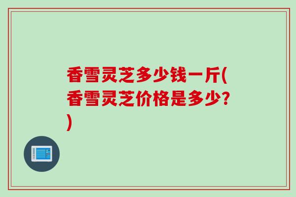 香雪灵芝多少钱一斤(香雪灵芝价格是多少?) 香雪灵芝多少钱一斤(香雪灵芝价格是多少?)