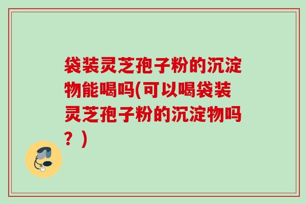 袋装灵芝孢子粉的沉淀物能喝吗(可以喝袋装灵芝孢子粉的沉淀物吗？)
