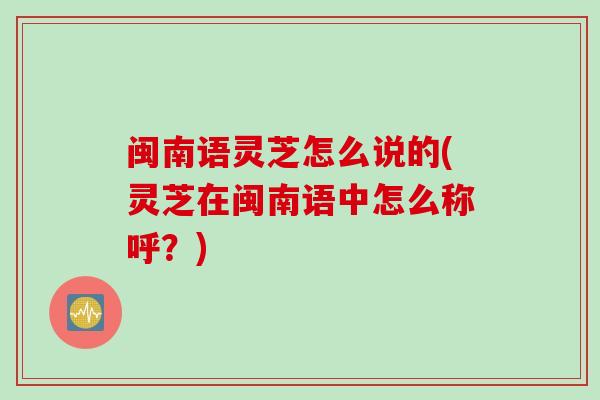 闽南语灵芝怎么说的(灵芝在闽南语中怎么称呼？)