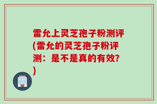 雷允上灵芝孢子粉测评(雷允的灵芝孢子粉评测：是不是真的有效？)