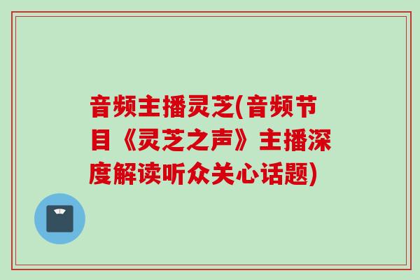 音频主播灵芝(音频节目《灵芝之声》主播深度解读听众关心话题)