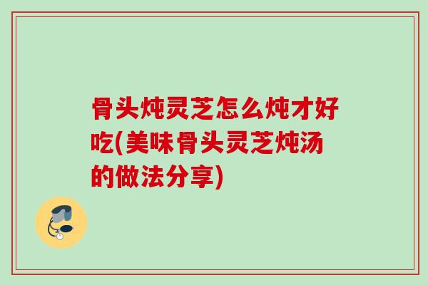 骨头炖灵芝怎么炖才好吃(美味骨头灵芝炖汤的做法分享)