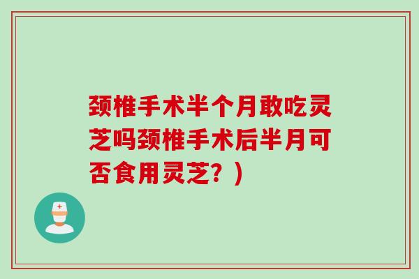 颈椎手术半个月敢吃灵芝吗颈椎手术后半月可否食用灵芝?) 颈椎手术半个月敢吃灵芝吗颈椎手术后半月可否食用灵芝?)