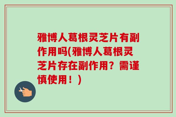 雅博人葛根灵芝片有副作用吗(雅博人葛根灵芝片存在副作用?需谨慎使用!) 雅博人葛根灵芝片有副作用吗(雅博人葛根灵芝片存在副作用?需谨慎使用!)