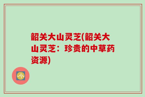 韶关大山灵芝(韶关大山灵芝：珍贵的中草药资源)
