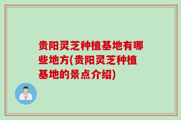 贵阳灵芝种植基地有哪些地方(贵阳灵芝种植基地的景点介绍)