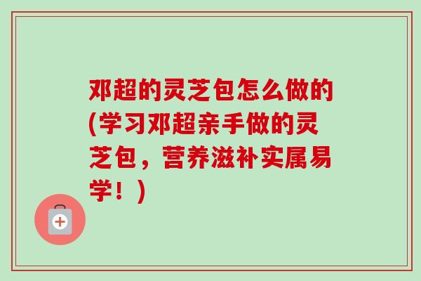 邓超的灵芝包怎么做的(学习邓超亲手做的灵芝包,营养滋补实属易学!) 邓超的灵芝包怎么做的(学习邓超亲手做的灵芝包,营养滋补实属易学!)