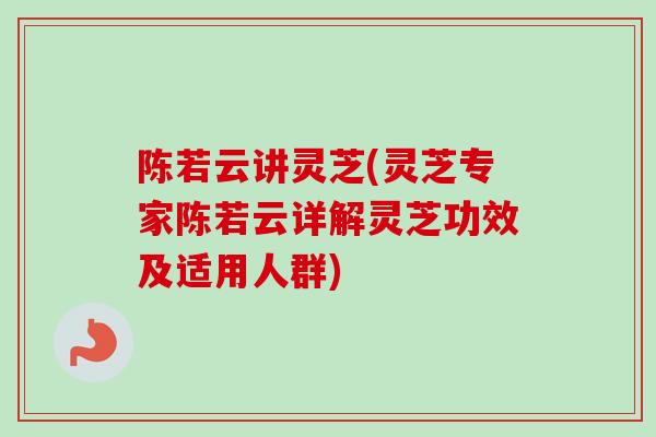 陈若云讲灵芝(灵芝专家陈若云详解灵芝功效及适用人群)