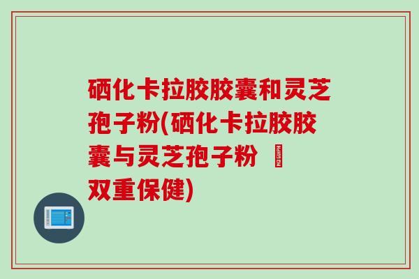 硒化卡拉胶胶囊和灵芝孢子粉(硒化卡拉胶胶囊与灵芝孢子粉 – 双重保健)
