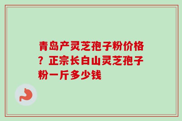青岛产灵芝孢子粉价格?正宗长白山灵芝孢子粉一斤多少钱 青岛产灵芝孢子粉价格?正宗长白山灵芝孢子粉一斤多少钱