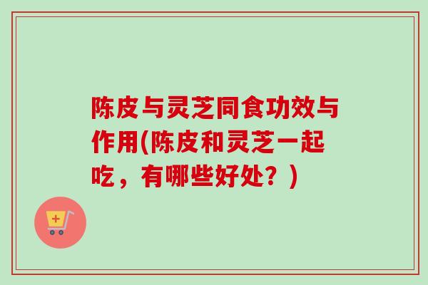 陈皮与灵芝同食功效与作用(陈皮和灵芝一起吃，有哪些好处？)