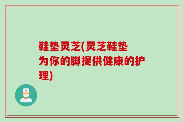 鞋垫灵芝(灵芝鞋垫 为你的脚提供健康的护理)