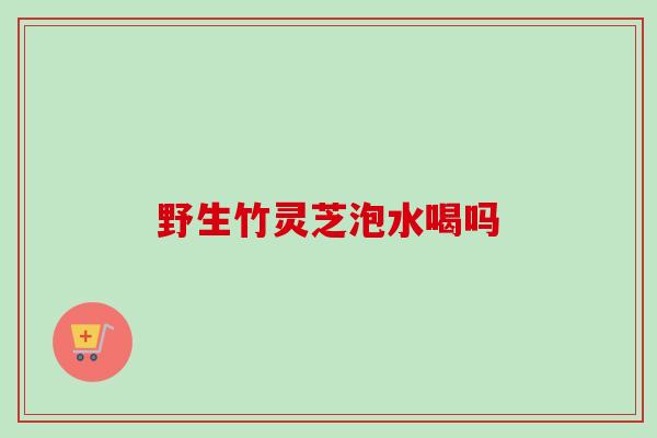 野生竹灵芝泡水喝吗 野生竹灵芝泡水喝吗