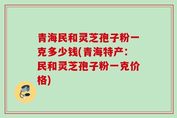 青海民和灵芝孢子粉一克多少钱(青海特产：民和灵芝孢子粉一克价格)