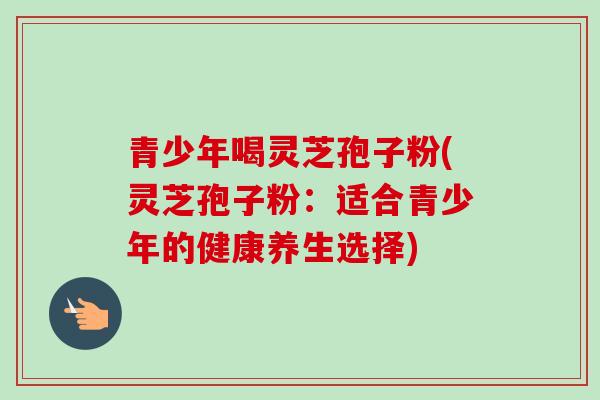 青少年喝灵芝孢子粉(灵芝孢子粉：适合青少年的健康养生选择)