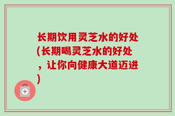 长期饮用灵芝水的好处(长期喝灵芝水的好处，让你向健康大道迈进)