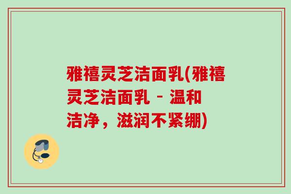 雅禧灵芝洁面乳(雅禧灵芝洁面乳 - 温和洁净，滋润不紧绷)