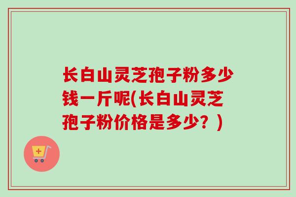 长白山灵芝孢子粉多少钱一斤呢(长白山灵芝孢子粉价格是多少？)