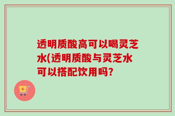 透明质酸高可以喝灵芝水(透明质酸与灵芝水可以搭配饮用吗？