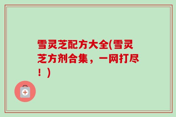 雪灵芝配方大全(雪灵芝方剂合集,一网打尽!) 雪灵芝配方大全(雪灵芝方剂合集,一网打尽!)
