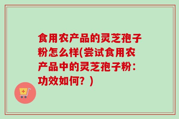 食用农产品的灵芝孢子粉怎么样(尝试食用农产品中的灵芝孢子粉：功效如何？)