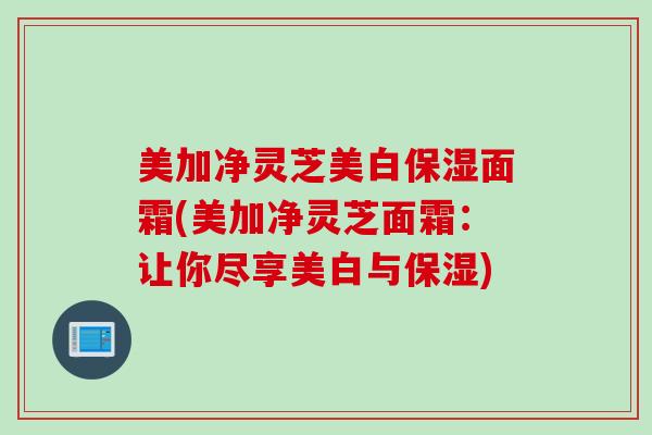 美加净灵芝美白保湿面霜(美加净灵芝面霜：让你尽享美白与保湿)