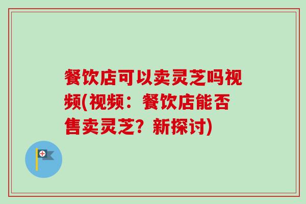 餐饮店可以卖灵芝吗视频(视频：餐饮店能否售卖灵芝？新探讨)
