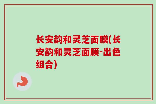 长安韵和灵芝面膜(长安韵和灵芝面膜-出色组合)