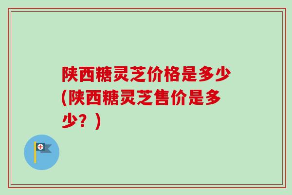 陕西糖灵芝价格是多少(陕西糖灵芝售价是多少？)