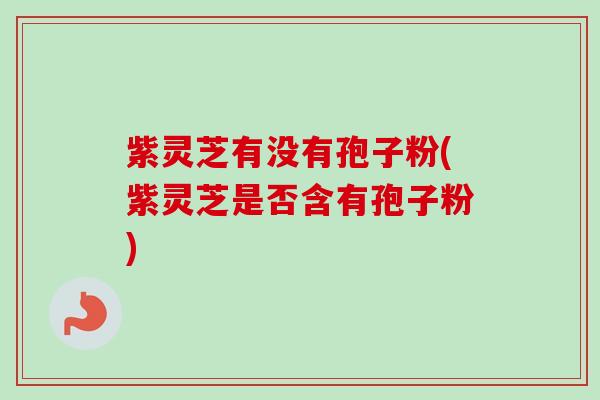 紫灵芝有没有孢子粉(紫灵芝是否含有孢子粉)