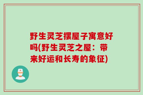 野生灵芝摆屋子寓意好吗(野生灵芝之屋：带来好运和长寿的象征)