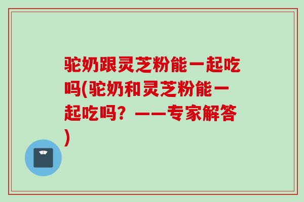 驼奶跟灵芝粉能一起吃吗(驼奶和灵芝粉能一起吃吗?——专家解答) 驼奶跟灵芝粉能一起吃吗(驼奶和灵芝粉能一起吃吗?——专家解答)