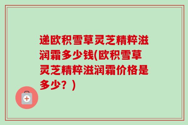 递欧积雪草灵芝精粹滋润霜多少钱(欧积雪草灵芝精粹滋润霜价格是多少?) 递欧积雪草灵芝精粹滋润霜多少钱(欧积雪草灵芝精粹滋润霜价格是多少?)