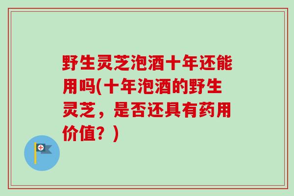 野生灵芝泡酒十年还能用吗(十年泡酒的野生灵芝，是否还具有药用价值？)