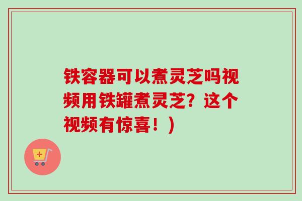 铁容器可以煮灵芝吗视频用铁罐煮灵芝？这个视频有惊喜！)