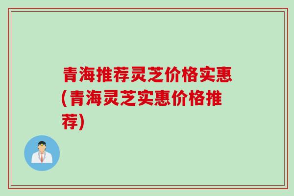 青海推荐灵芝价格实惠(青海灵芝实惠价格推荐)