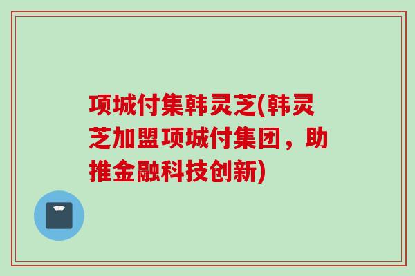 项城付集韩灵芝(韩灵芝加盟项城付集团,助推金融科技创新) 项城付集韩灵芝(韩灵芝加盟项城付集团,助推金融科技创新)