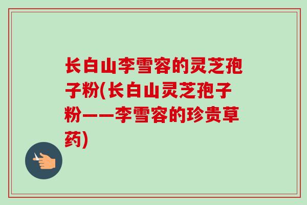长白山李雪容的灵芝孢子粉(长白山灵芝孢子粉——李雪容的珍贵草药) 长白山李雪容的灵芝孢子粉(长白山灵芝孢子粉——李雪容的珍贵草药)