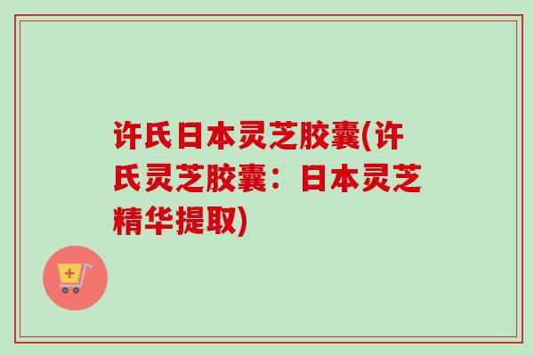 许氏日本灵芝胶囊(许氏灵芝胶囊：日本灵芝精华提取)