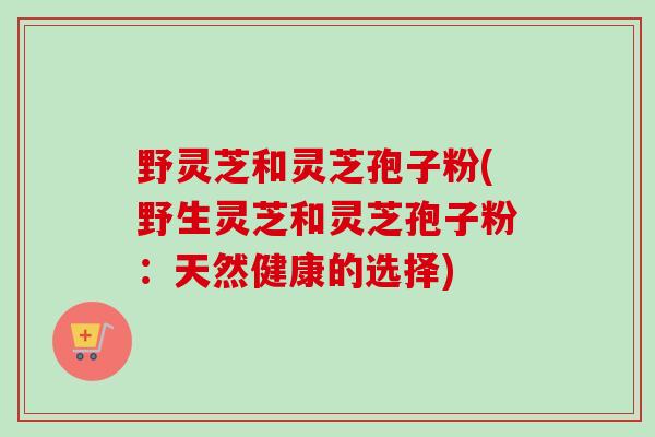 野灵芝和灵芝孢子粉(野生灵芝和灵芝孢子粉：天然健康的选择)