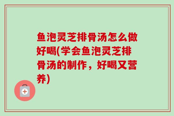 鱼泡灵芝排骨汤怎么做好喝(学会鱼泡灵芝排骨汤的制作,好喝又营养) 鱼泡灵芝排骨汤怎么做好喝(学会鱼泡灵芝排骨汤的制作,好喝又营养)