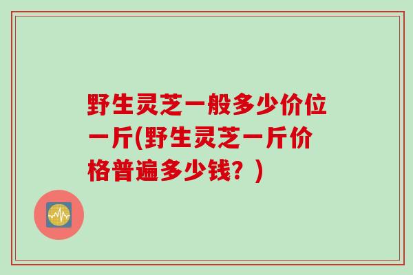野生灵芝一般多少价位一斤(野生灵芝一斤价格普遍多少钱?) 野生灵芝一般多少价位一斤(野生灵芝一斤价格普遍多少钱?)