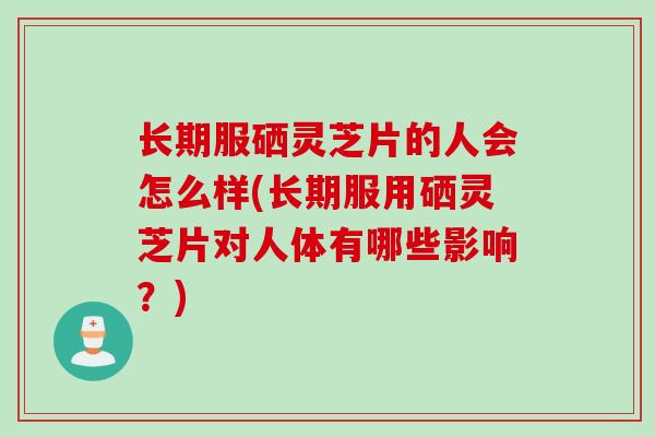 长期服硒灵芝片的人会怎么样(长期服用硒灵芝片对人体有哪些影响？)