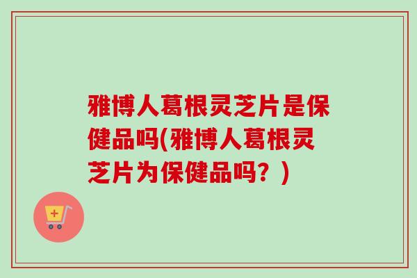 雅博人葛根灵芝片是保健品吗(雅博人葛根灵芝片为保健品吗？)