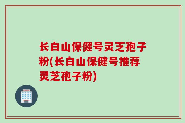 长白山保健号灵芝孢子粉(长白山保健号推荐灵芝孢子粉)