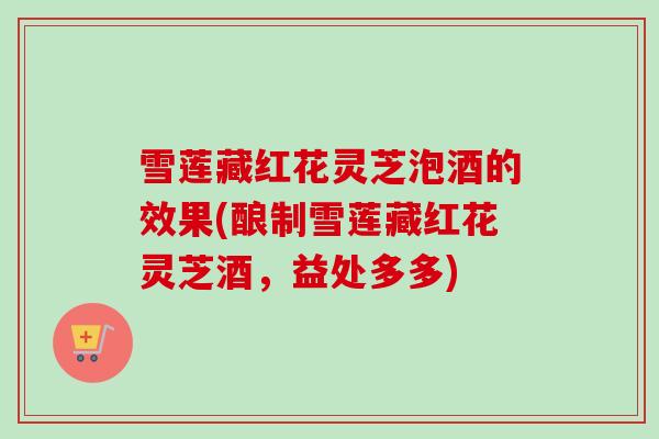 雪莲藏红花灵芝泡酒的效果(酿制雪莲藏红花灵芝酒,益处多多) 雪莲藏红花灵芝泡酒的效果(酿制雪莲藏红花灵芝酒,益处多多)