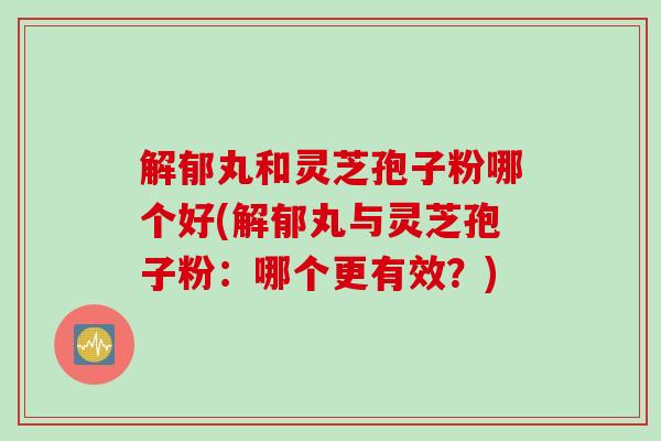 解郁丸和灵芝孢子粉哪个好(解郁丸与灵芝孢子粉：哪个更有效？)