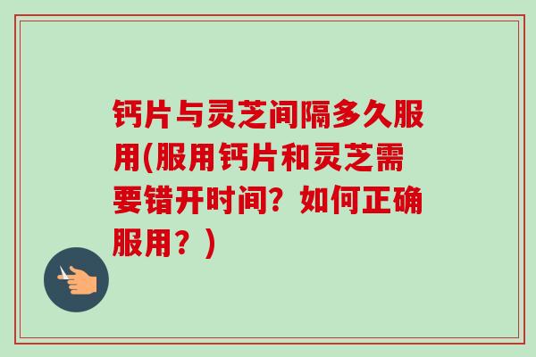 钙片与灵芝间隔多久服用(服用钙片和灵芝需要错开时间？如何正确服用？)