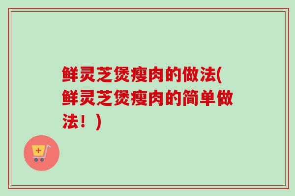 鲜灵芝煲瘦肉的做法(鲜灵芝煲瘦肉的简单做法！)