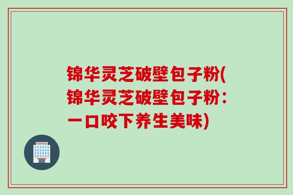 锦华灵芝破壁包子粉(锦华灵芝破壁包子粉：一口咬下养生美味)